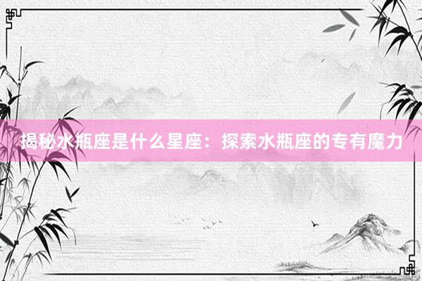 揭秘水瓶座是什么星座：探索水瓶座的专有魔力