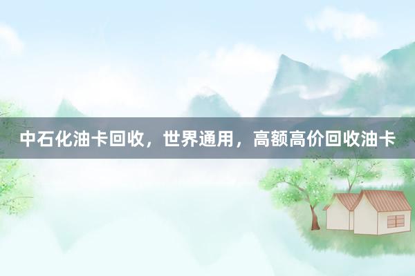 中石化油卡回收，世界通用，高额高价回收油卡